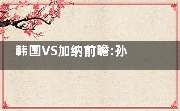 韩国VS加纳前瞻:孙兴慜力争首胜 孙兴慜能否在卡塔尔赛场上证明自己